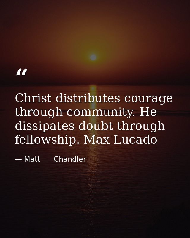 Christ distributes courage through community. He dissipates doubt through fellowship. Max Lucado — Matt      Chandler