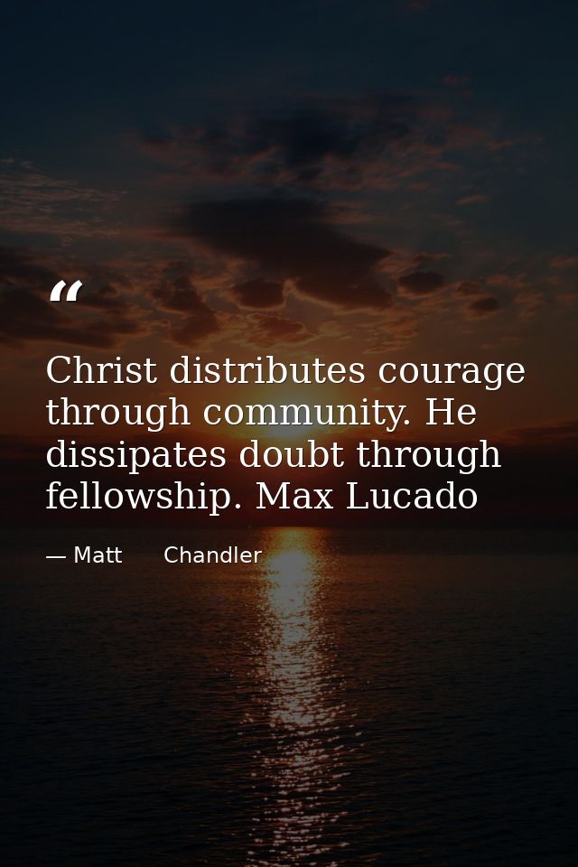 Christ distributes courage through community. He dissipates doubt through fellowship. Max Lucado — Matt      Chandler