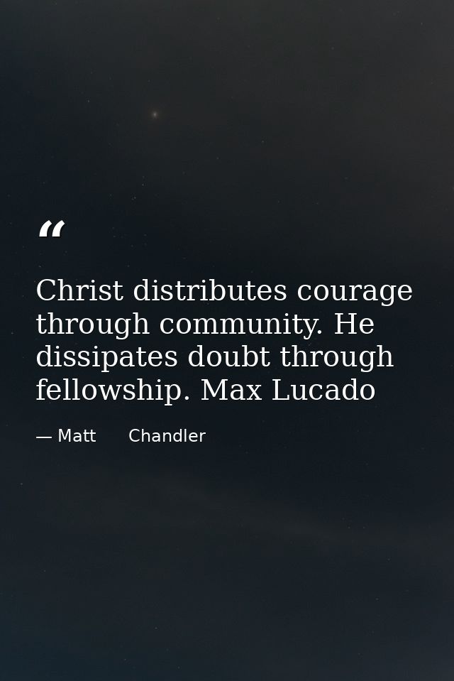 Christ distributes courage through community. He dissipates doubt through fellowship. Max Lucado — Matt      Chandler
