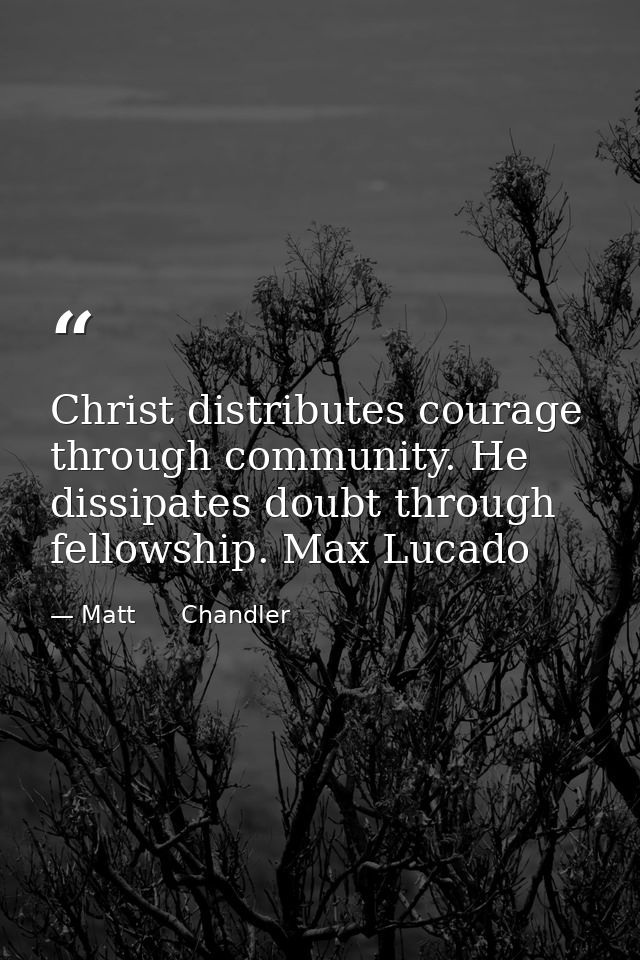 Christ distributes courage through community. He dissipates doubt through fellowship. Max Lucado — Matt      Chandler
