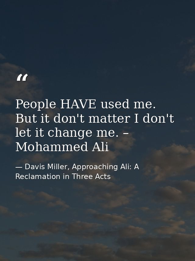 People HAVE used me. But it don't matter I don't let it change me. – Mohammed Ali — Davis Miller, Approaching Ali: A Reclamation in Three Acts