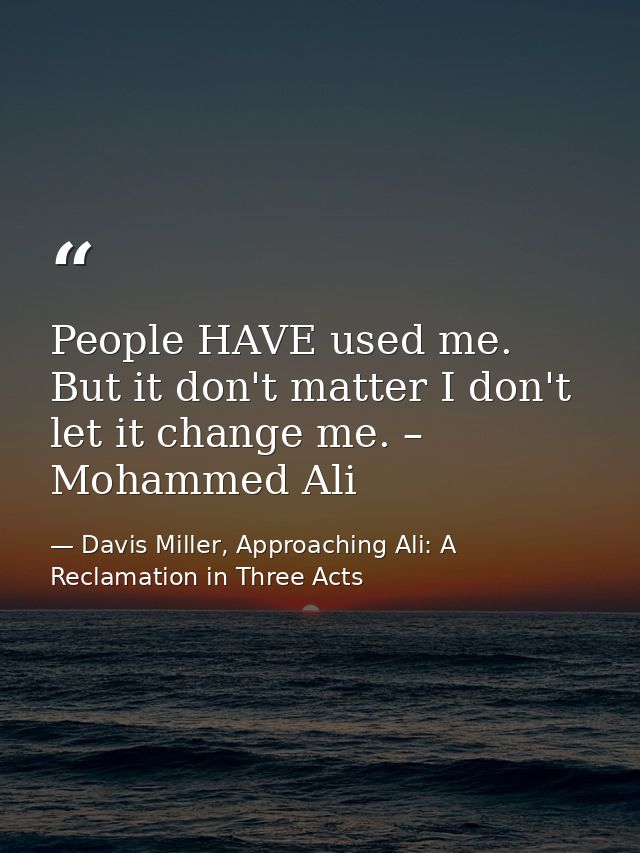 People HAVE used me. But it don't matter I don't let it change me. – Mohammed Ali — Davis Miller, Approaching Ali: A Reclamation in Three Acts