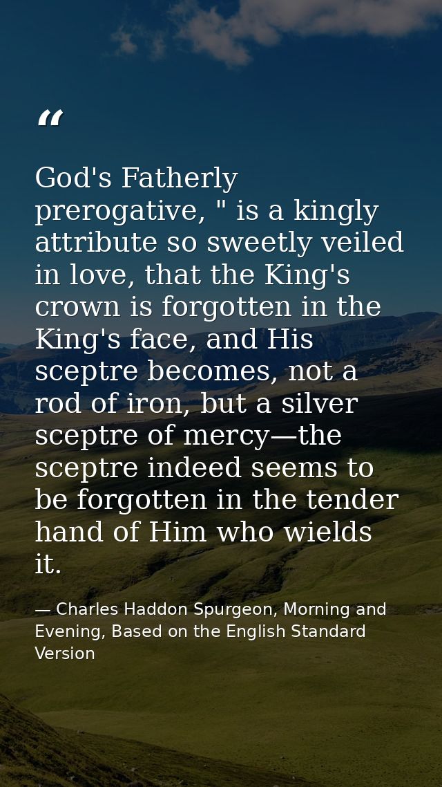 God's Fatherly prerogative, " is a kingly attribute so sweetly veiled in love, that the King's crown is forgotten in the — Charles Haddon Spurgeon, Morning and Evening, Based on the English Standard Version