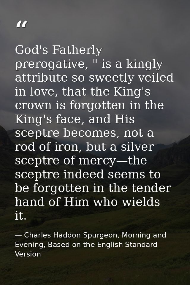 God's Fatherly prerogative, " is a kingly attribute so sweetly veiled in love, that the King's crown is forgotten in the — Charles Haddon Spurgeon, Morning and Evening, Based on the English Standard Version
