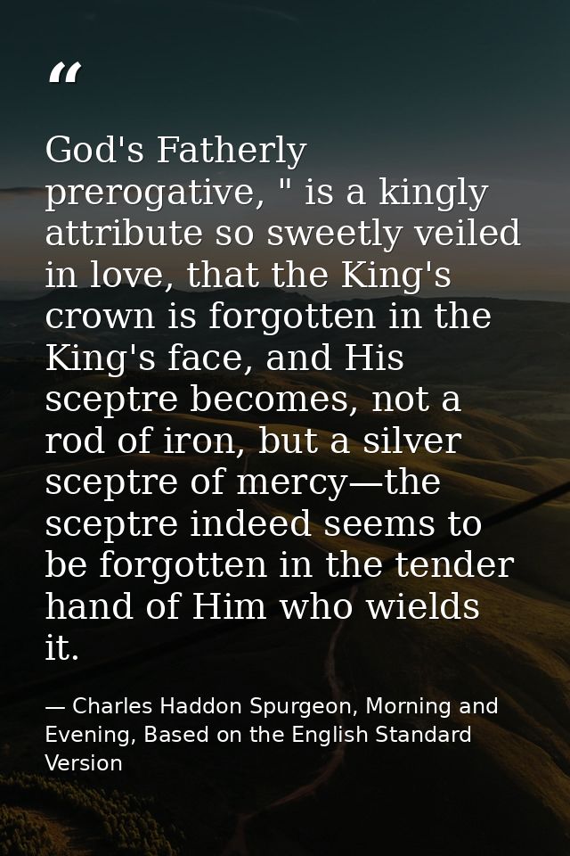 God's Fatherly prerogative, " is a kingly attribute so sweetly veiled in love, that the King's crown is forgotten in the — Charles Haddon Spurgeon, Morning and Evening, Based on the English Standard Version