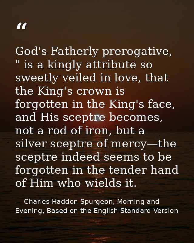 God's Fatherly prerogative, " is a kingly attribute so sweetly veiled in love, that the King's crown is forgotten in the — Charles Haddon Spurgeon, Morning and Evening, Based on the English Standard Version