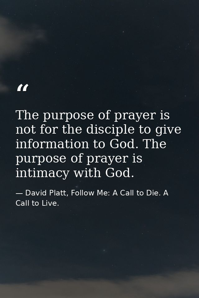 The purpose of prayer is not for the disciple to give information to God. The purpose of prayer is intimacy with God. — David Platt, Follow Me: A Call to Die. A Call to Live.