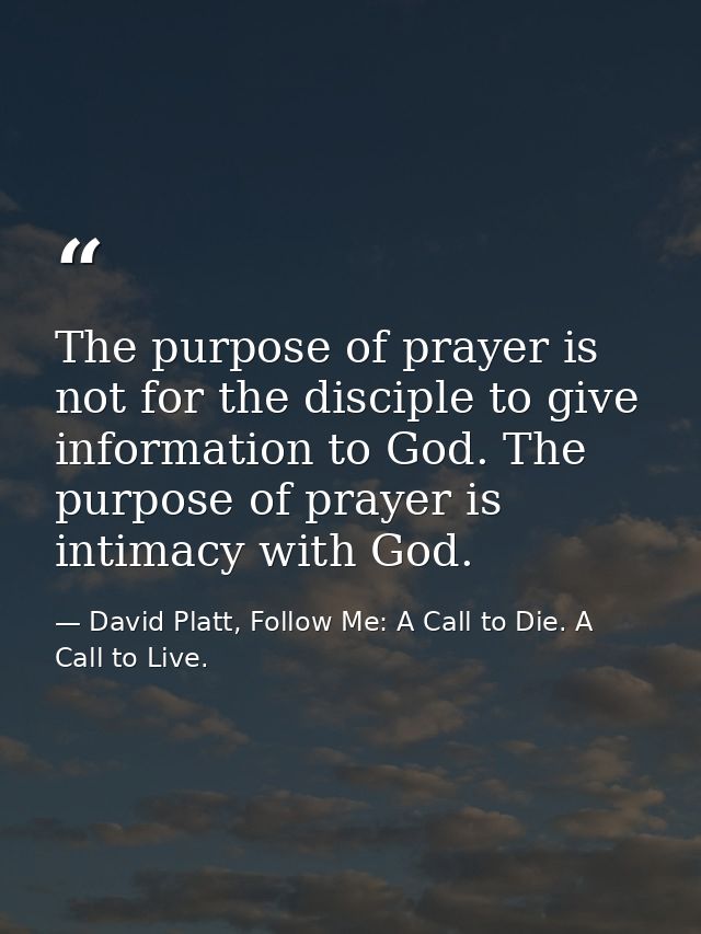 The purpose of prayer is not for the disciple to give information to God. The purpose of prayer is intimacy with God. — David Platt, Follow Me: A Call to Die. A Call to Live.