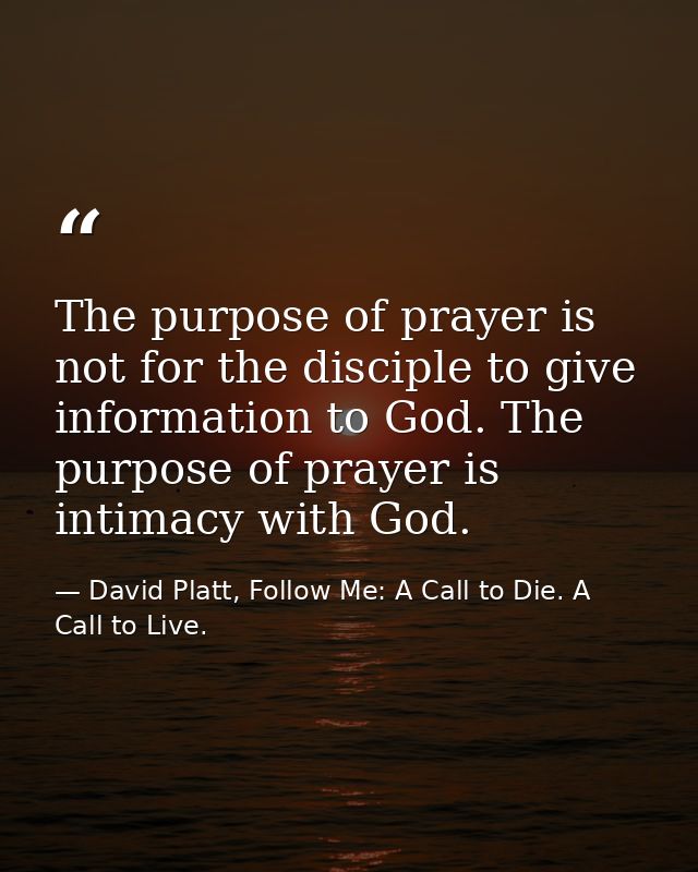 The purpose of prayer is not for the disciple to give information to God. The purpose of prayer is intimacy with God. — David Platt, Follow Me: A Call to Die. A Call to Live.