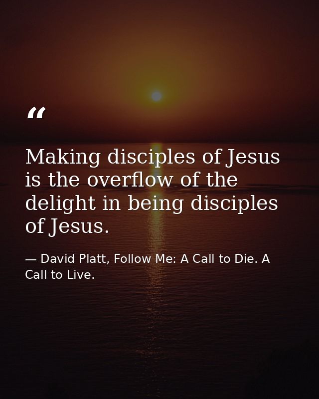 Making disciples of Jesus is the overflow of the delight in being disciples of Jesus. — David Platt, Follow Me: A Call to Die. A Call to Live.