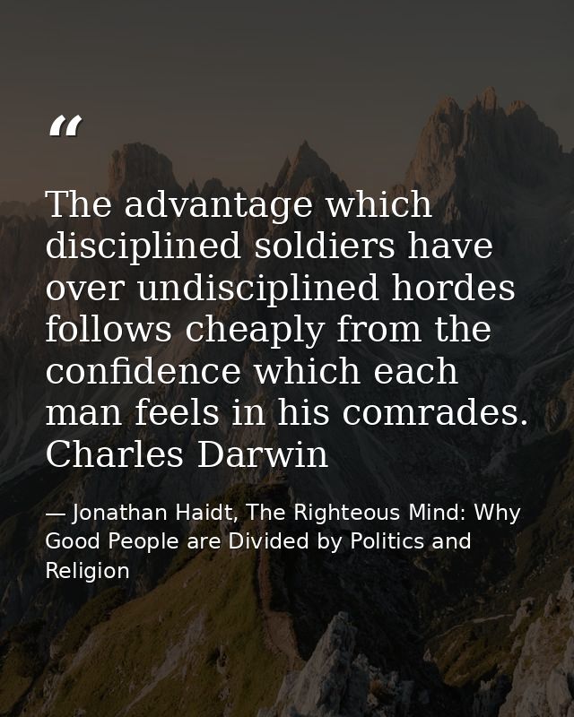 The advantage which disciplined soldiers have over undisciplined hordes follows cheaply from the confidence which each m — Jonathan Haidt, The Righteous Mind: Why Good People are Divided by Politics and Religion