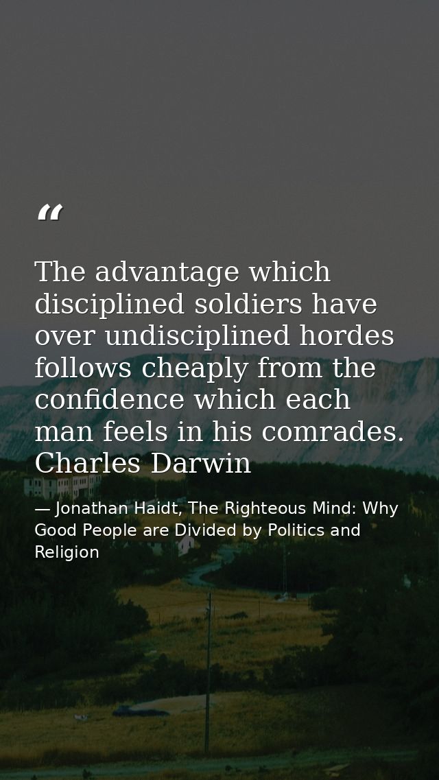 The advantage which disciplined soldiers have over undisciplined hordes follows cheaply from the confidence which each m — Jonathan Haidt, The Righteous Mind: Why Good People are Divided by Politics and Religion
