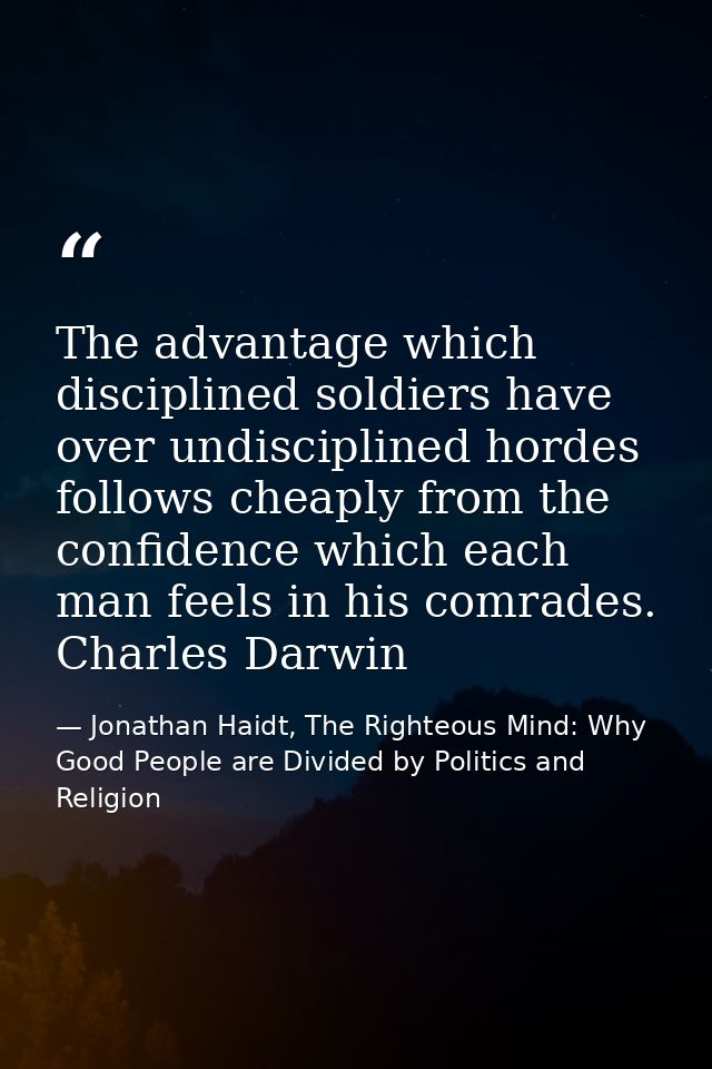 The advantage which disciplined soldiers have over undisciplined hordes follows cheaply from the confidence which each m — Jonathan Haidt, The Righteous Mind: Why Good People are Divided by Politics and Religion