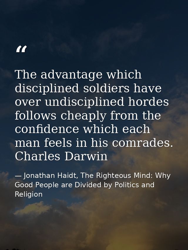 The advantage which disciplined soldiers have over undisciplined hordes follows cheaply from the confidence which each m — Jonathan Haidt, The Righteous Mind: Why Good People are Divided by Politics and Religion
