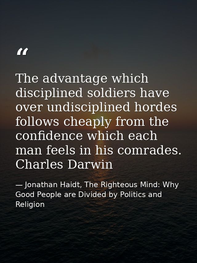The advantage which disciplined soldiers have over undisciplined hordes follows cheaply from the confidence which each m — Jonathan Haidt, The Righteous Mind: Why Good People are Divided by Politics and Religion