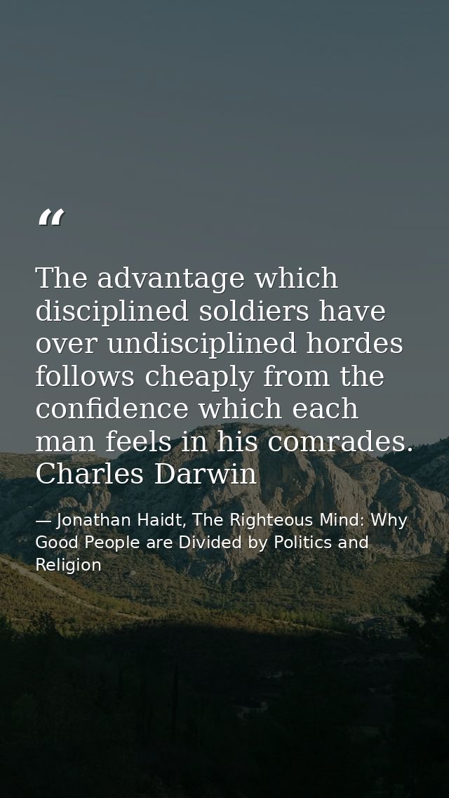 The advantage which disciplined soldiers have over undisciplined hordes follows cheaply from the confidence which each m — Jonathan Haidt, The Righteous Mind: Why Good People are Divided by Politics and Religion