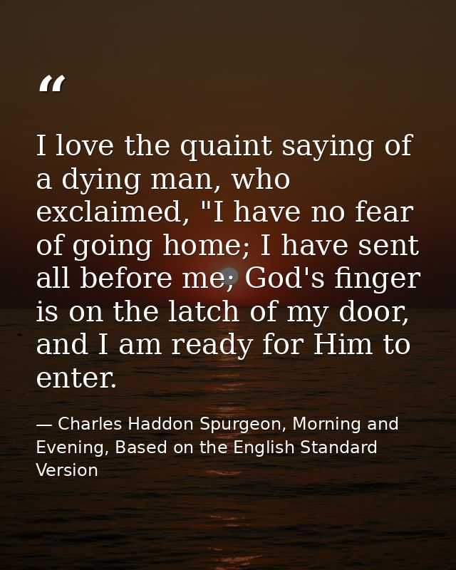 I love the quaint saying of a dying man, who exclaimed, "I have no fear of going home; I have sent all before me; God's  — Charles Haddon Spurgeon, Morning and Evening, Based on the English Standard Version
