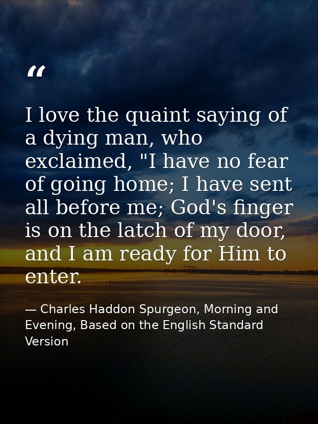I love the quaint saying of a dying man, who exclaimed, "I have no fear of going home; I have sent all before me; God's  — Charles Haddon Spurgeon, Morning and Evening, Based on the English Standard Version