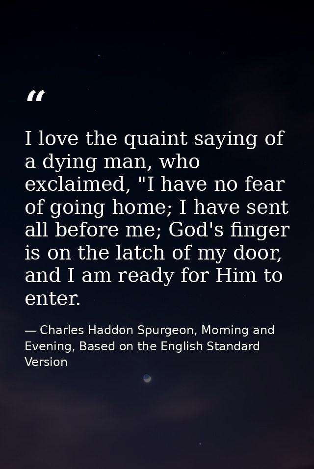 I love the quaint saying of a dying man, who exclaimed, "I have no fear of going home; I have sent all before me; God's  — Charles Haddon Spurgeon, Morning and Evening, Based on the English Standard Version