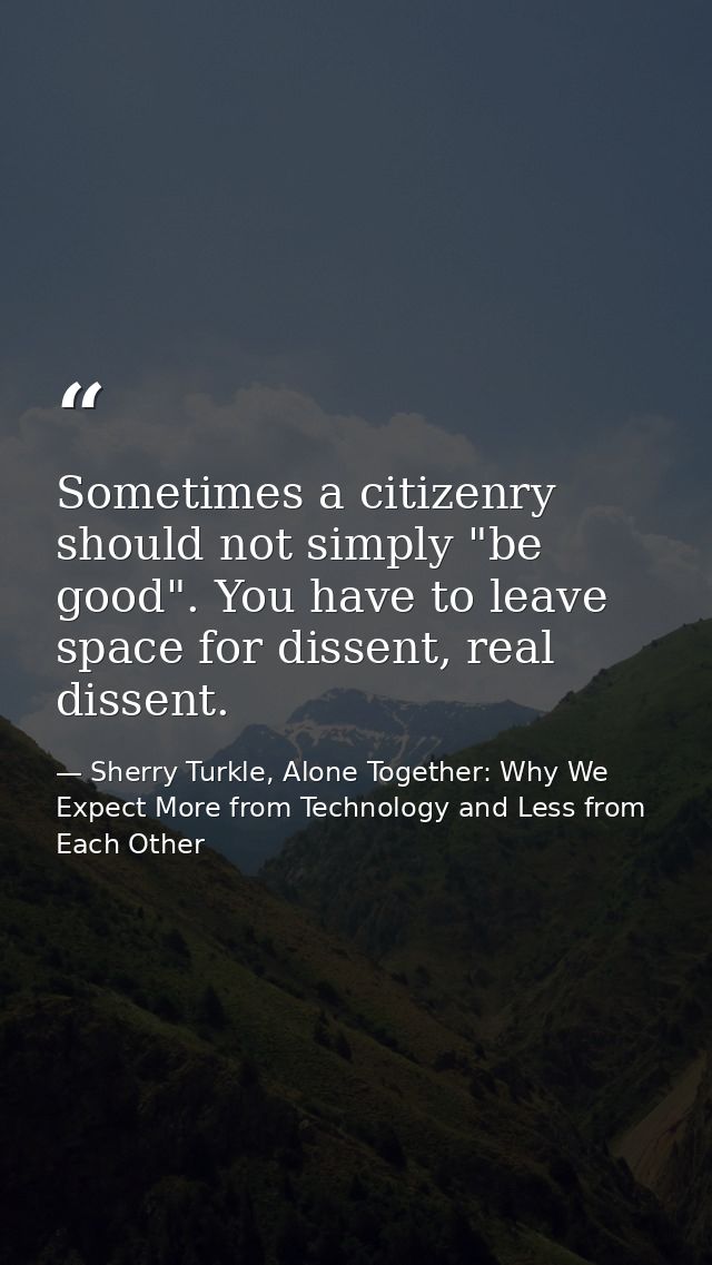 Sometimes a citizenry should not simply "be good". You have to leave space for dissent, real dissent. — Sherry Turkle, Alone Together: Why We Expect More from Technology and Less from Each Other