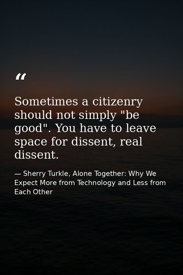 Sometimes a citizenry should not simply "be good". You have to leave space for dissent, real dissent. — Sherry Turkle, Alone Together: Why We Expect More from Technology and Less from Each Other
