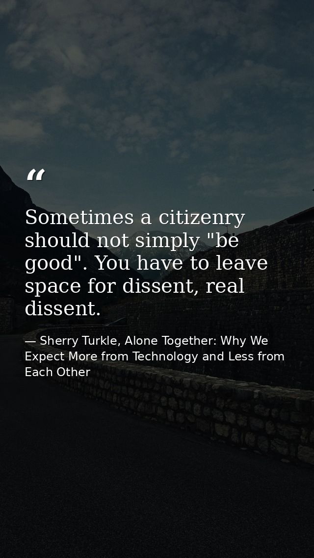 Sometimes a citizenry should not simply "be good". You have to leave space for dissent, real dissent. — Sherry Turkle, Alone Together: Why We Expect More from Technology and Less from Each Other