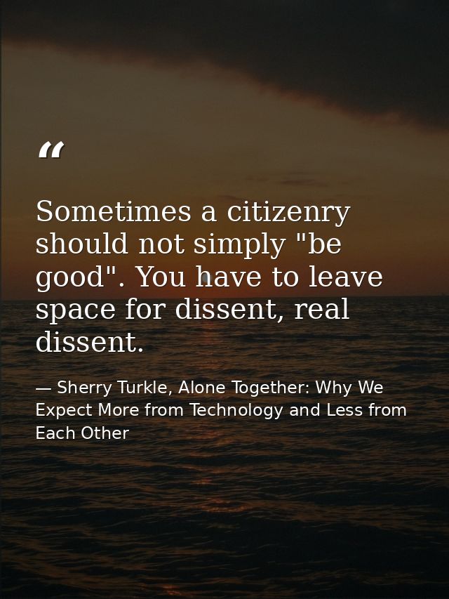 Sometimes a citizenry should not simply "be good". You have to leave space for dissent, real dissent. — Sherry Turkle, Alone Together: Why We Expect More from Technology and Less from Each Other