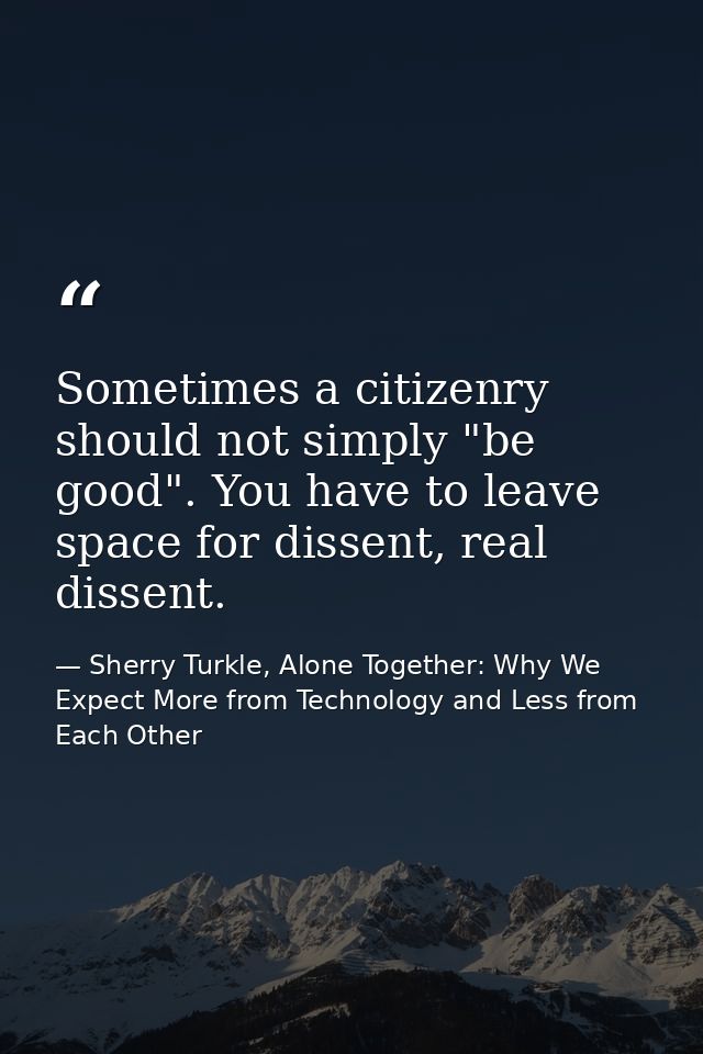 Sometimes a citizenry should not simply "be good". You have to leave space for dissent, real dissent. — Sherry Turkle, Alone Together: Why We Expect More from Technology and Less from Each Other