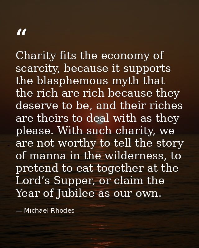 Charity fits the economy of scarcity, because it supports the blasphemous myth that the rich are rich because they deser — Michael Rhodes