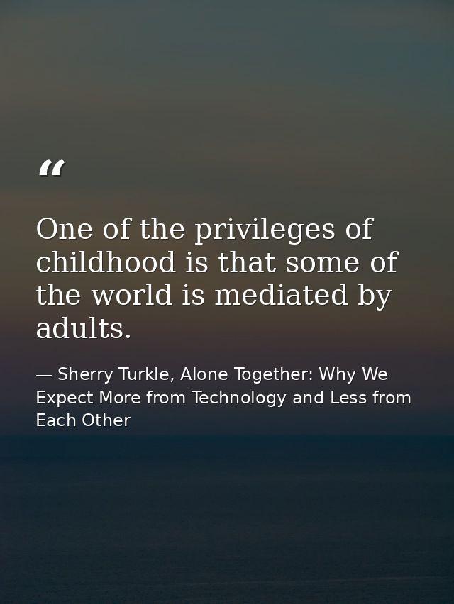 One of the privileges of childhood is that some of the world is mediated by adults. — Sherry Turkle, Alone Together: Why We Expect More from Technology and Less from Each Other