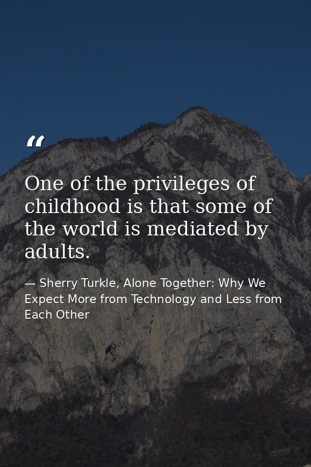 One of the privileges of childhood is that some of the world is mediated by adults. — Sherry Turkle, Alone Together: Why We Expect More from Technology and Less from Each Other