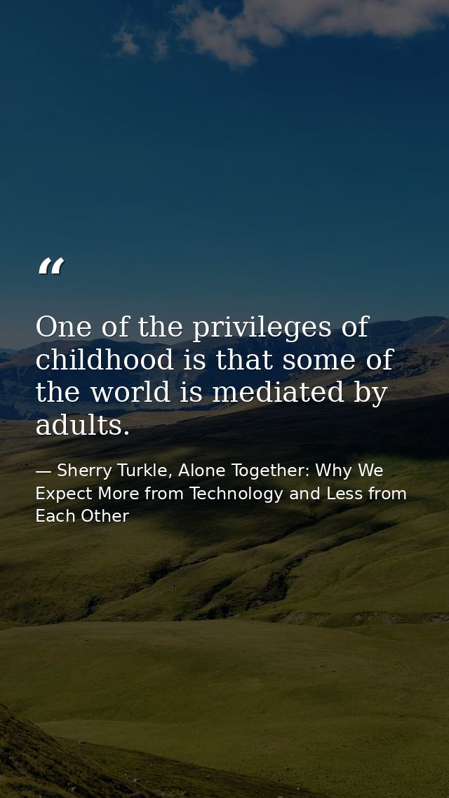 One of the privileges of childhood is that some of the world is mediated by adults. — Sherry Turkle, Alone Together: Why We Expect More from Technology and Less from Each Other