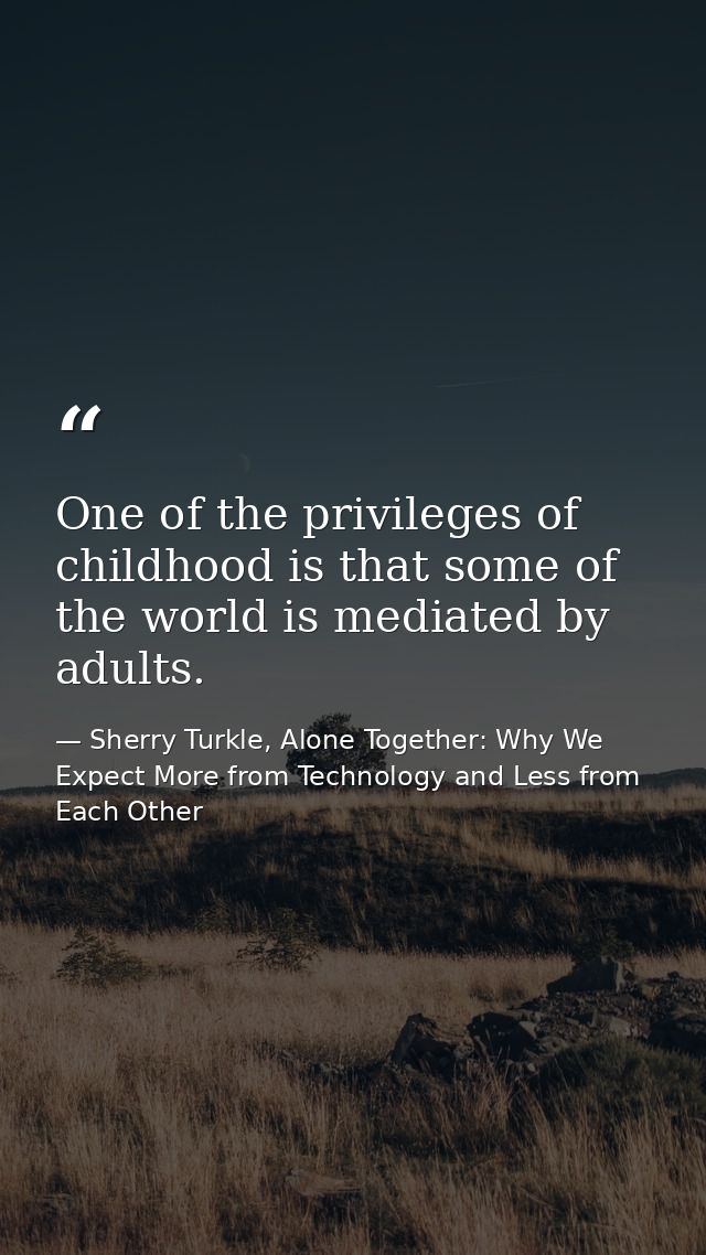 One of the privileges of childhood is that some of the world is mediated by adults. — Sherry Turkle, Alone Together: Why We Expect More from Technology and Less from Each Other