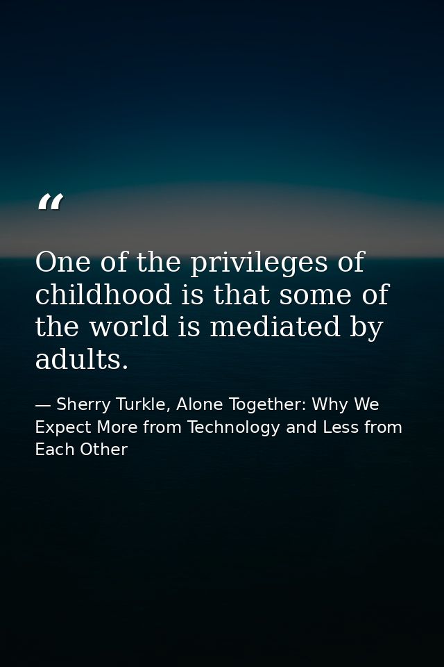 One of the privileges of childhood is that some of the world is mediated by adults. — Sherry Turkle, Alone Together: Why We Expect More from Technology and Less from Each Other