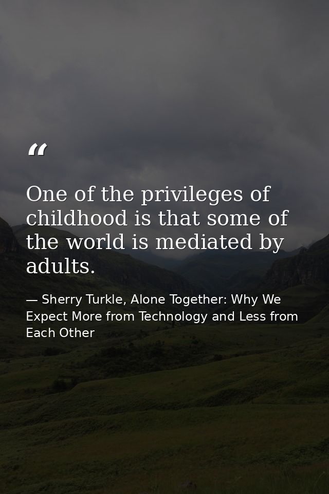One of the privileges of childhood is that some of the world is mediated by adults. — Sherry Turkle, Alone Together: Why We Expect More from Technology and Less from Each Other