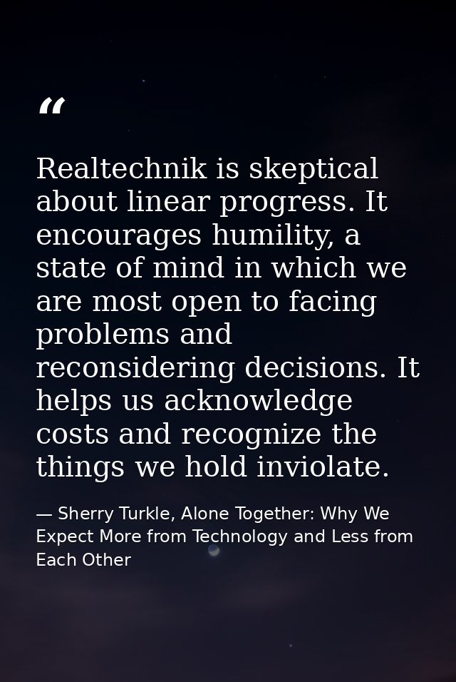 Realtechnik is skeptical about linear progress. It encourages humility, a state of mind in which we are most open to fac — Sherry Turkle, Alone Together: Why We Expect More from Technology and Less from Each Other