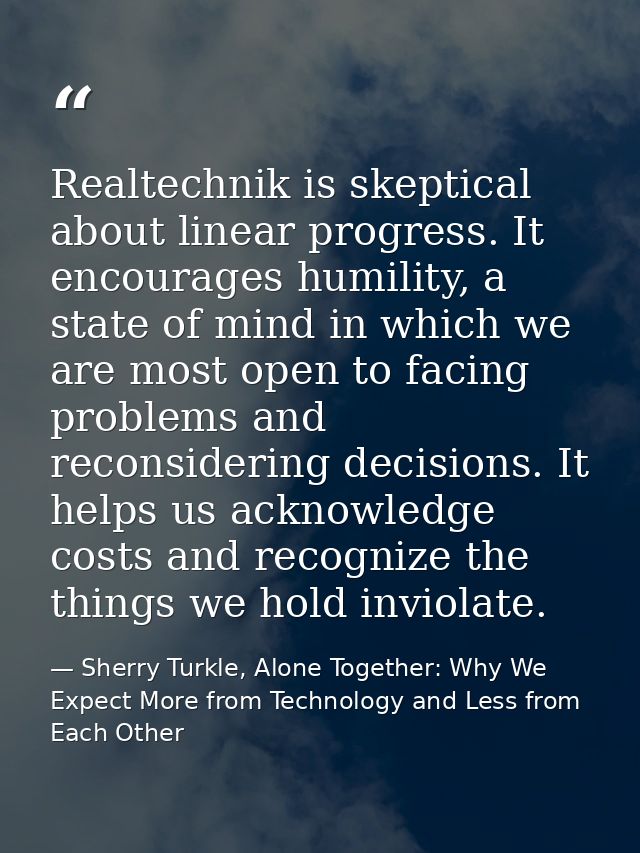 Realtechnik is skeptical about linear progress. It encourages humility, a state of mind in which we are most open to fac — Sherry Turkle, Alone Together: Why We Expect More from Technology and Less from Each Other
