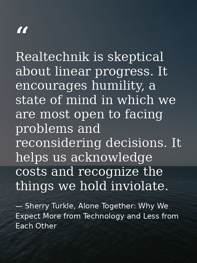 Realtechnik is skeptical about linear progress. It encourages humility, a state of mind in which we are most open to fac — Sherry Turkle, Alone Together: Why We Expect More from Technology and Less from Each Other