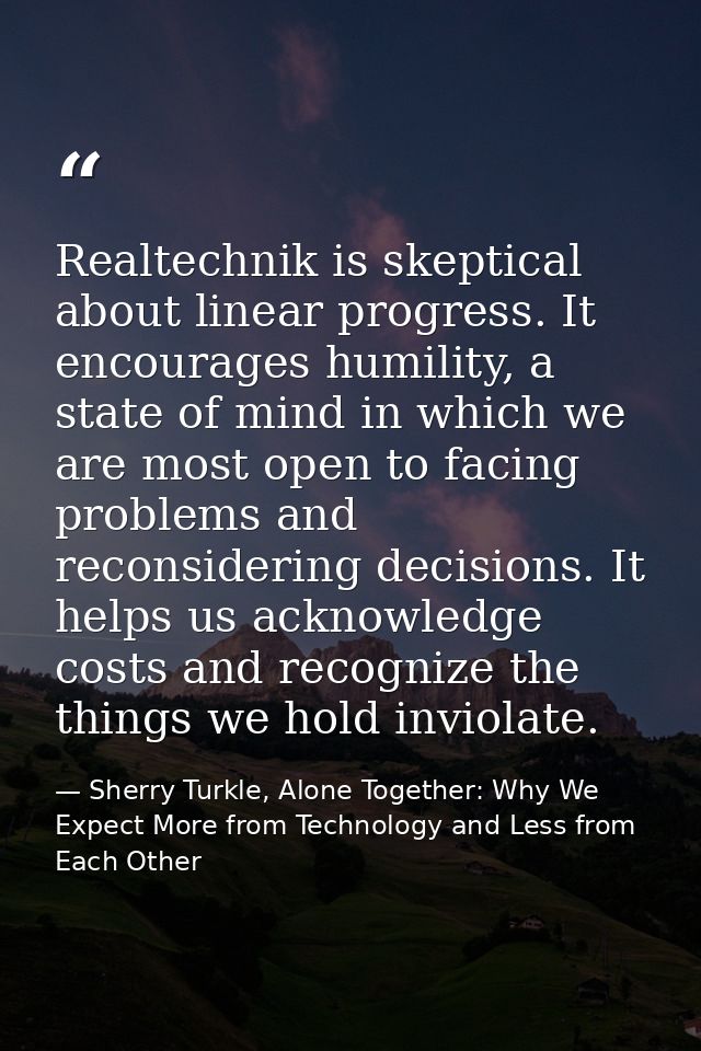 Realtechnik is skeptical about linear progress. It encourages humility, a state of mind in which we are most open to fac — Sherry Turkle, Alone Together: Why We Expect More from Technology and Less from Each Other