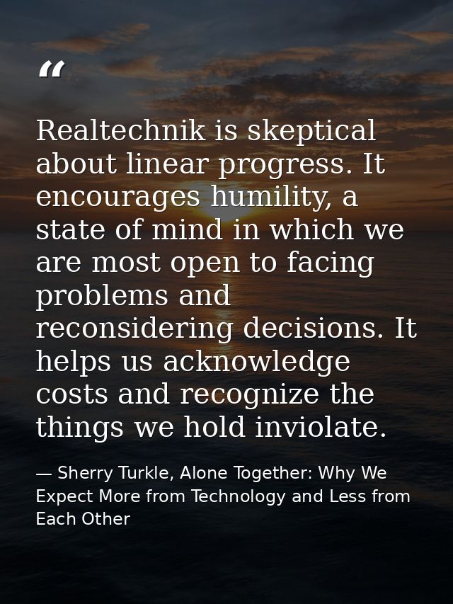 Realtechnik is skeptical about linear progress. It encourages humility, a state of mind in which we are most open to fac — Sherry Turkle, Alone Together: Why We Expect More from Technology and Less from Each Other