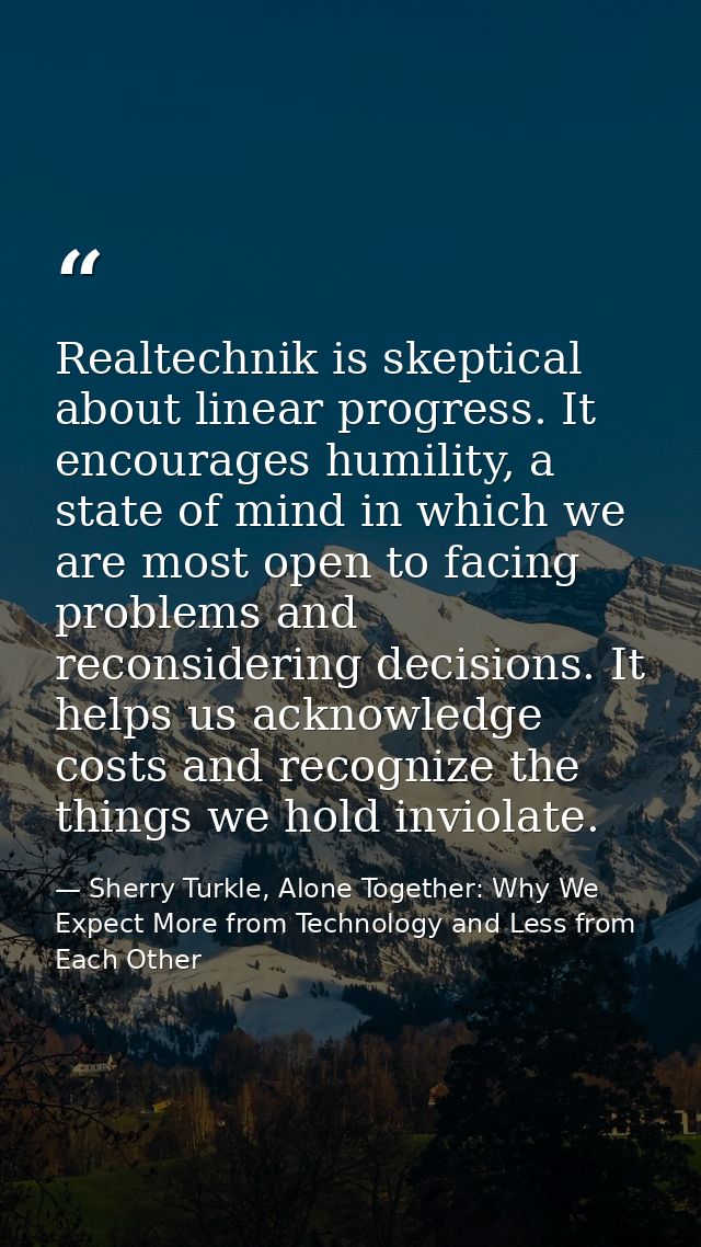Realtechnik is skeptical about linear progress. It encourages humility, a state of mind in which we are most open to fac — Sherry Turkle, Alone Together: Why We Expect More from Technology and Less from Each Other