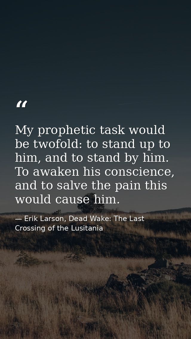 My prophetic task would be twofold: to stand up to him, and to stand by him. To awaken his conscience, and to salve the  — Erik Larson, Dead Wake: The Last Crossing of the Lusitania