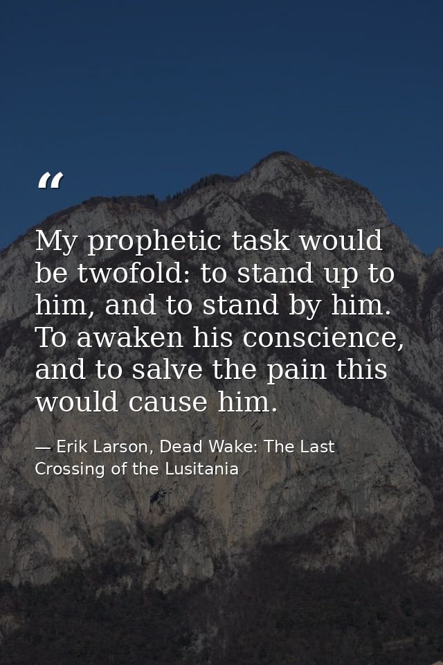 My prophetic task would be twofold: to stand up to him, and to stand by him. To awaken his conscience, and to salve the  — Erik Larson, Dead Wake: The Last Crossing of the Lusitania