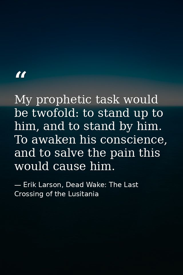 My prophetic task would be twofold: to stand up to him, and to stand by him. To awaken his conscience, and to salve the  — Erik Larson, Dead Wake: The Last Crossing of the Lusitania