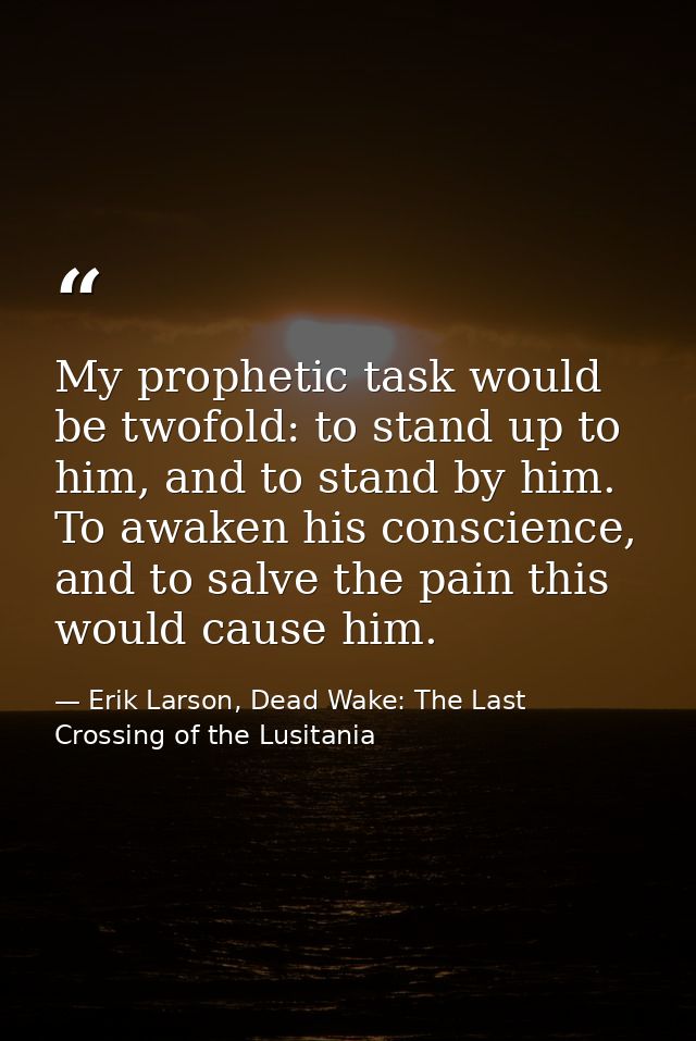 My prophetic task would be twofold: to stand up to him, and to stand by him. To awaken his conscience, and to salve the  — Erik Larson, Dead Wake: The Last Crossing of the Lusitania