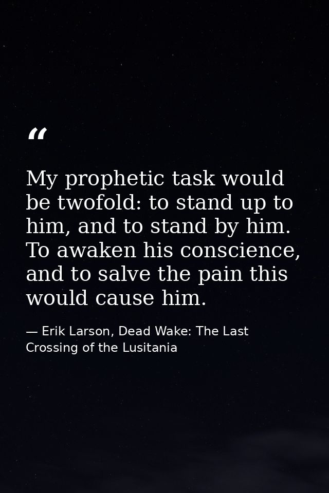 My prophetic task would be twofold: to stand up to him, and to stand by him. To awaken his conscience, and to salve the  — Erik Larson, Dead Wake: The Last Crossing of the Lusitania