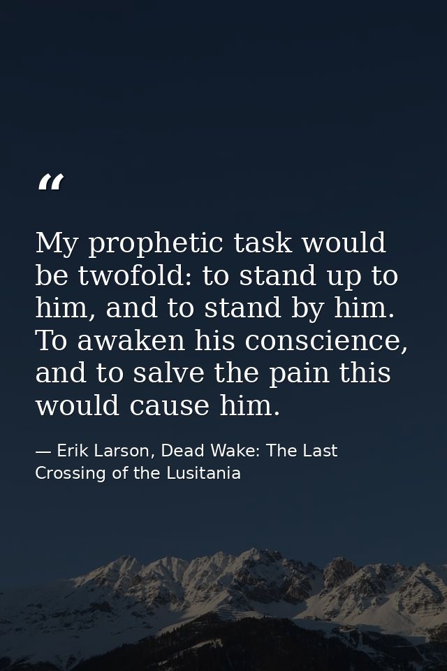 My prophetic task would be twofold: to stand up to him, and to stand by him. To awaken his conscience, and to salve the  — Erik Larson, Dead Wake: The Last Crossing of the Lusitania