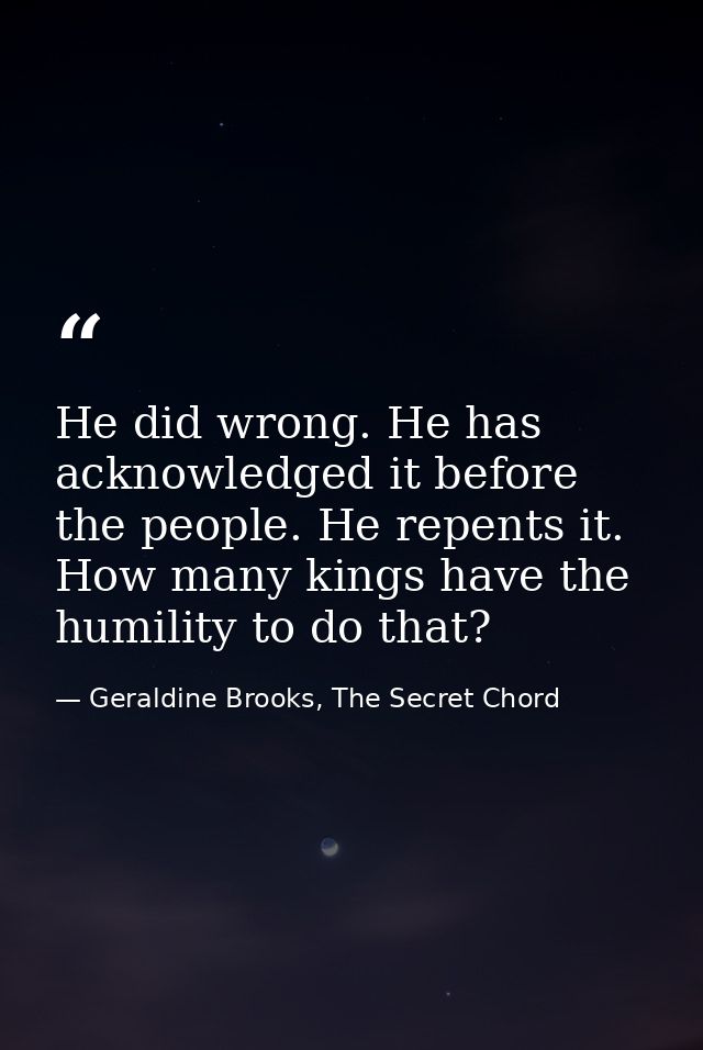 He did wrong. He has acknowledged it before the people. He repents it. How many kings have the humility to do that? — Geraldine Brooks, The Secret Chord