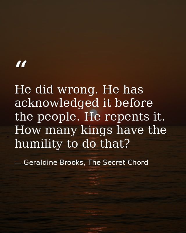 He did wrong. He has acknowledged it before the people. He repents it. How many kings have the humility to do that? — Geraldine Brooks, The Secret Chord