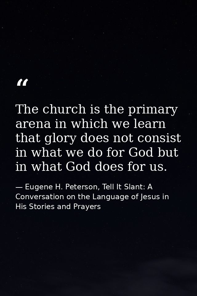 The church is the primary arena in which we learn that glory does not consist in what we do for God but in what God does — Eugene H. Peterson, Tell It Slant: A Conversation on the Language of Jesus in His Stories and Prayers